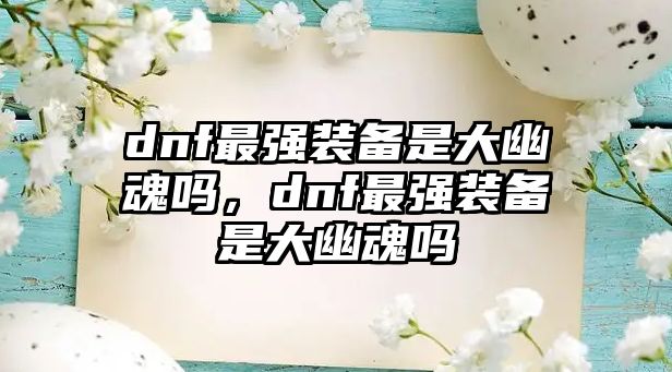 dnf最強裝備是大幽魂嗎，dnf最強裝備是大幽魂嗎