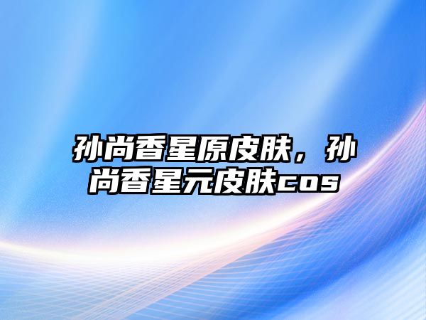 孫尚香星原皮膚，孫尚香星元皮膚cos