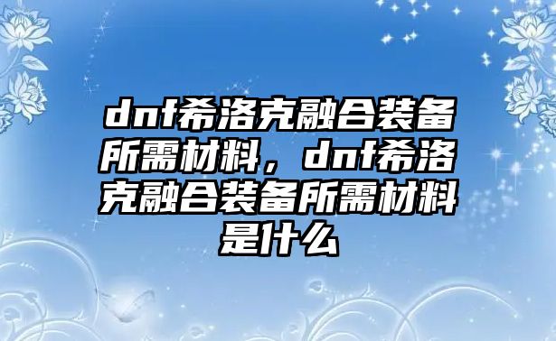 dnf希洛克融合裝備所需材料，dnf希洛克融合裝備所需材料是什么