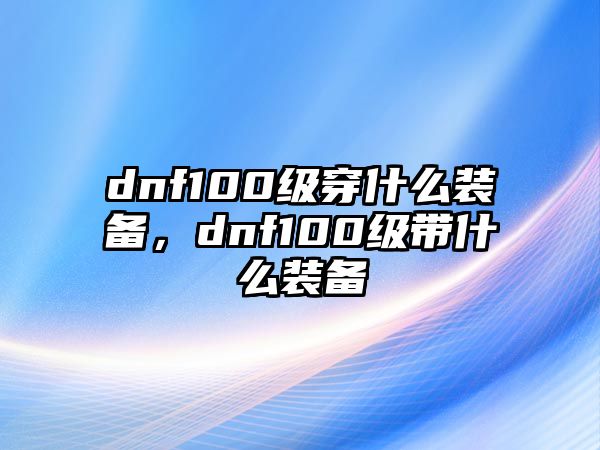 dnf100級穿什么裝備，dnf100級帶什么裝備