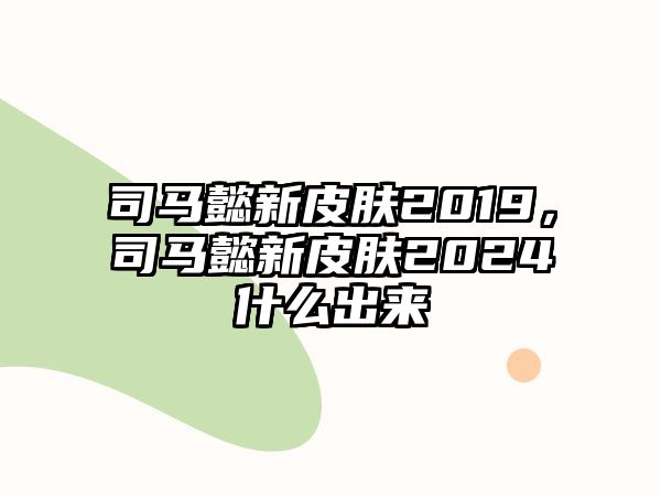 司馬懿新皮膚2019，司馬懿新皮膚2024什么出來