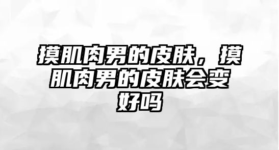 摸肌肉男的皮膚，摸肌肉男的皮膚會變好嗎