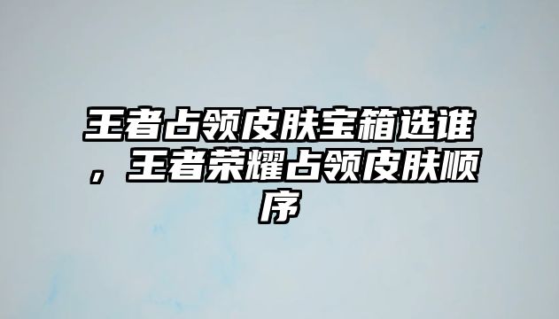 王者占領皮膚寶箱選誰，王者榮耀占領皮膚順序