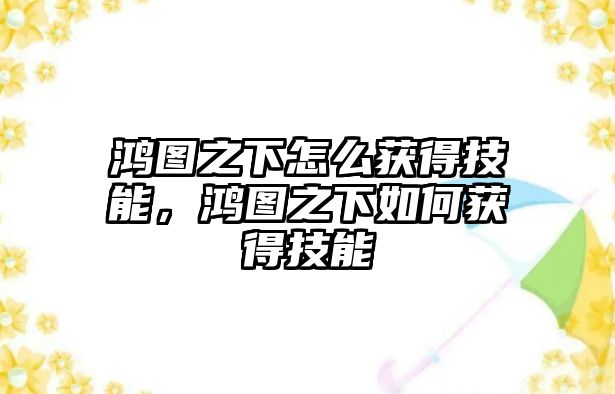 鴻圖之下怎么獲得技能，鴻圖之下如何獲得技能