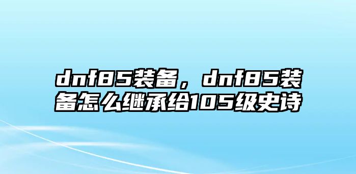 dnf85裝備，dnf85裝備怎么繼承給105級史詩