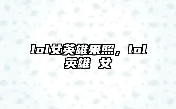 lol女英雄果照，lol英雄 女