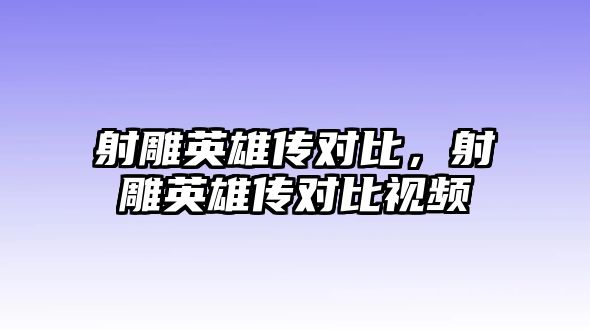 射雕英雄傳對比，射雕英雄傳對比視頻