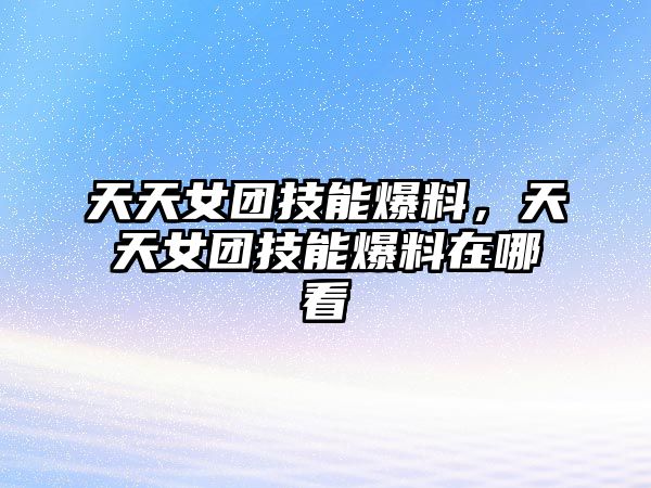 天天女團技能爆料，天天女團技能爆料在哪看