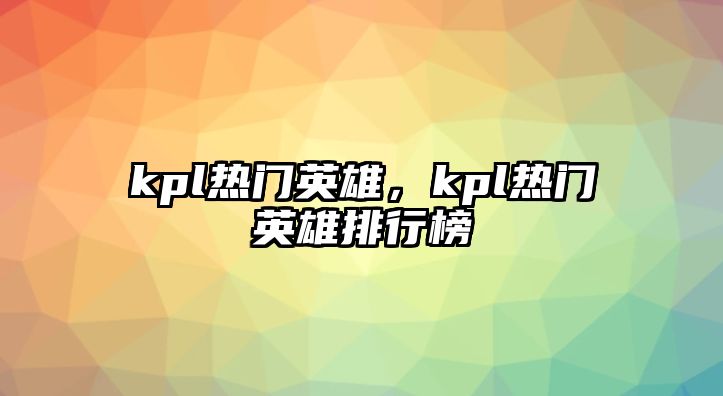 kpl熱門英雄，kpl熱門英雄排行榜