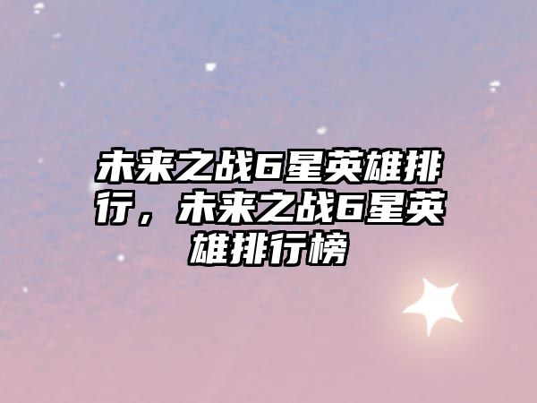 未來之戰(zhàn)6星英雄排行，未來之戰(zhàn)6星英雄排行榜