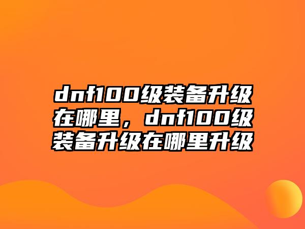 dnf100級裝備升級在哪里，dnf100級裝備升級在哪里升級