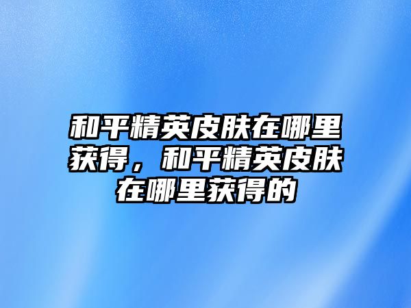 和平精英皮膚在哪里獲得，和平精英皮膚在哪里獲得的