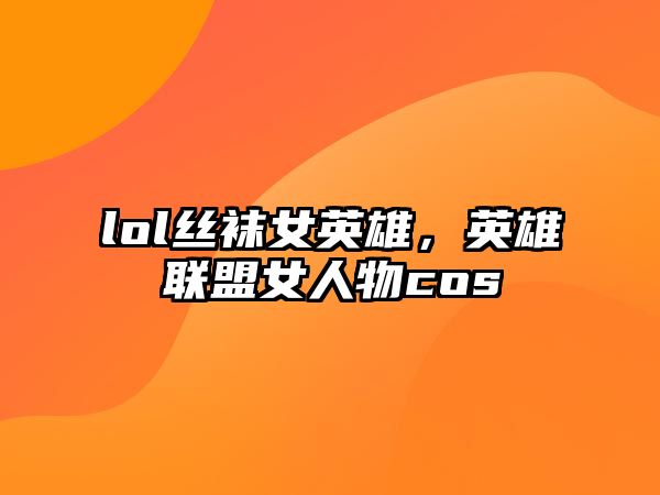 lol絲襪女英雄，英雄聯盟女人物cos