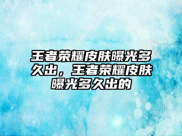 王者榮耀皮膚曝光多久出，王者榮耀皮膚曝光多久出的