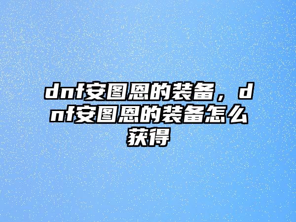 dnf安圖恩的裝備，dnf安圖恩的裝備怎么獲得