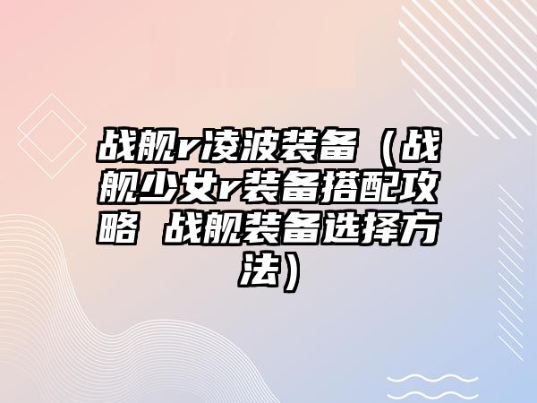 戰艦r凌波裝備（戰艦少女r裝備搭配攻略 戰艦裝備選擇方法）