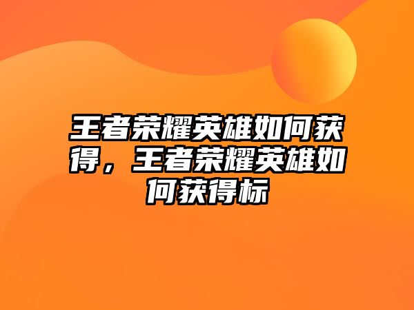 王者榮耀英雄如何獲得，王者榮耀英雄如何獲得標