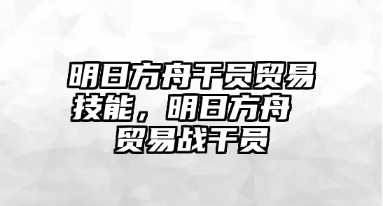 明日方舟干員貿易技能，明日方舟 貿易戰干員