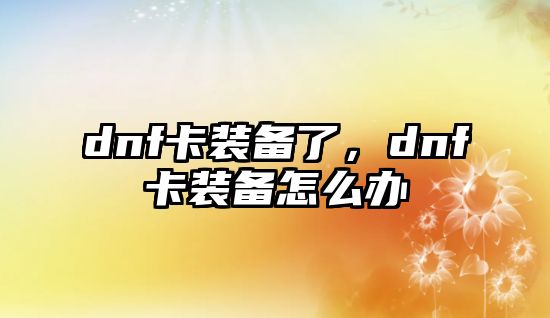 dnf卡裝備了，dnf卡裝備怎么辦