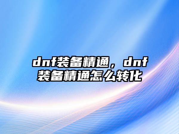 dnf裝備精通，dnf裝備精通怎么轉化