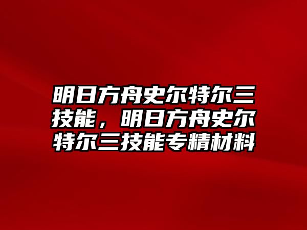 明日方舟史爾特爾三技能，明日方舟史爾特爾三技能專精材料